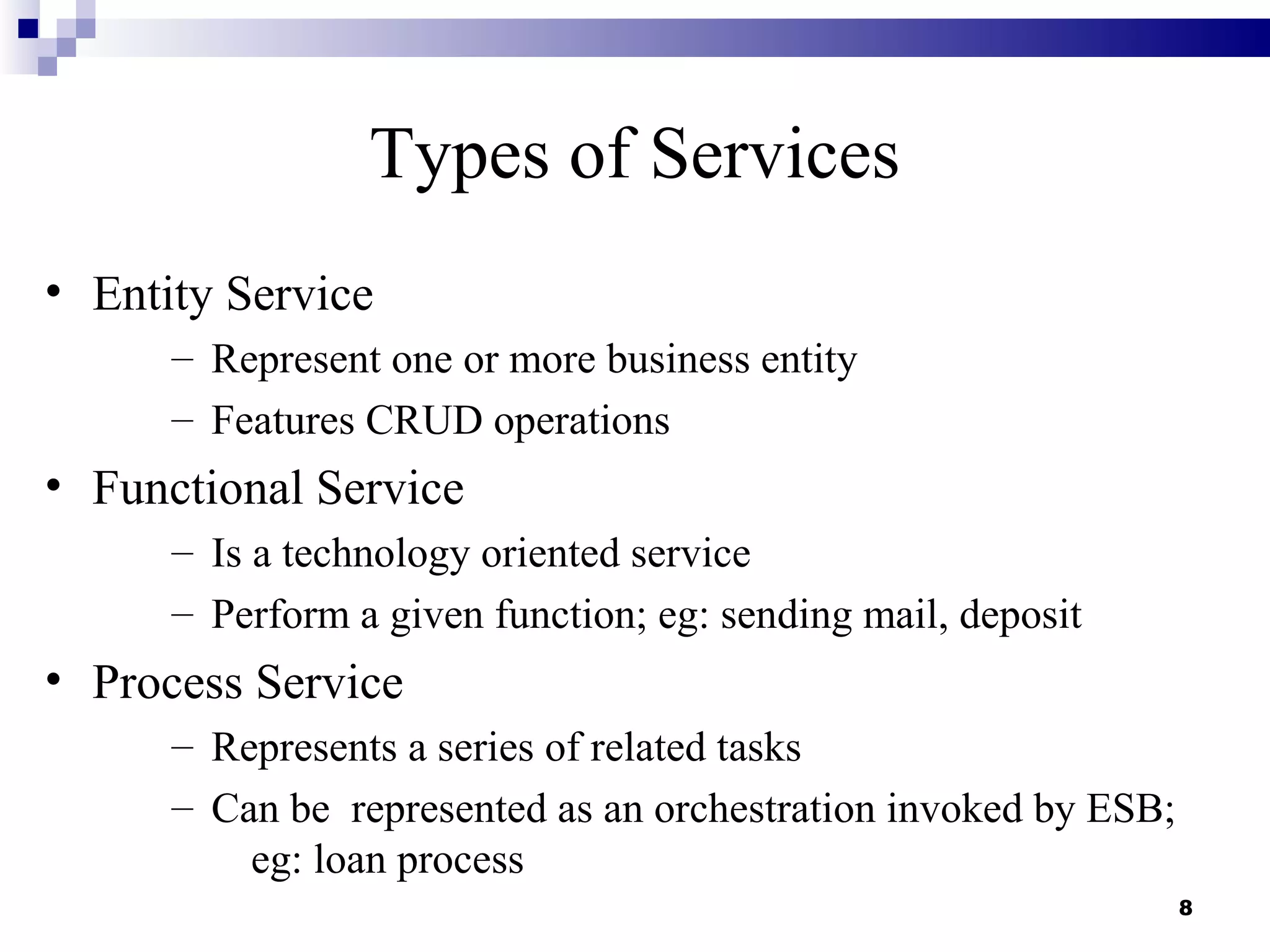 Types of Services
• Entity Service
      – Represent one or more business entity
      – Features CRUD operations
• Functional Service
      – Is a technology oriented service
      – Perform a given function; eg: sending mail, deposit
• Process Service
      – Represents a series of related tasks
      – Can be represented as an orchestration invoked by ESB;
          eg: loan process
                                                                 8
 