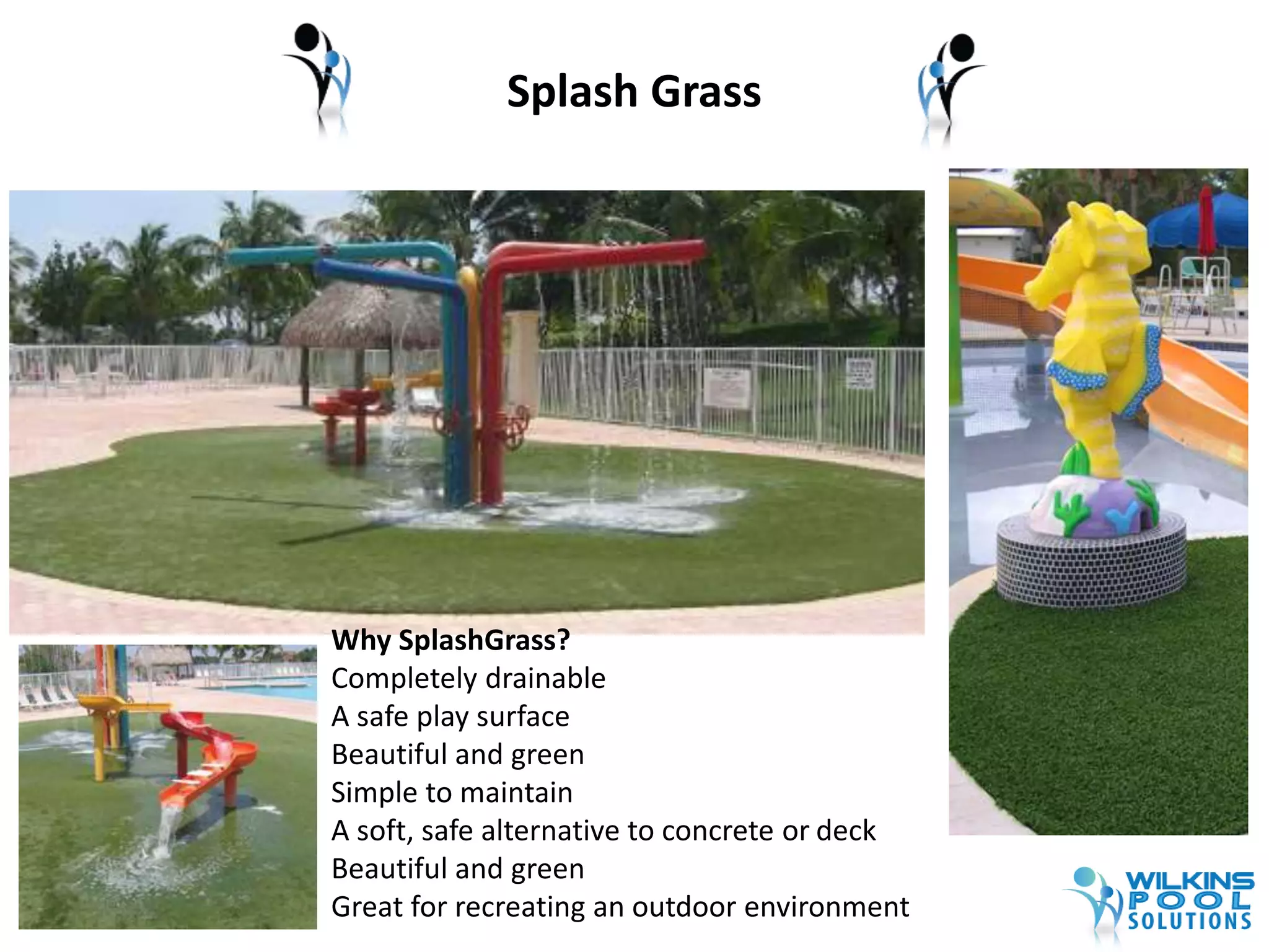 Splash Grass 
Why SplashGrass? 
Completely drainable 
A safe play surface 
Beautiful and green 
Simple to maintain 
A soft, safe alternative to concrete or deck 
Beautiful and green 
Great for recreating an outdoor environment 
 