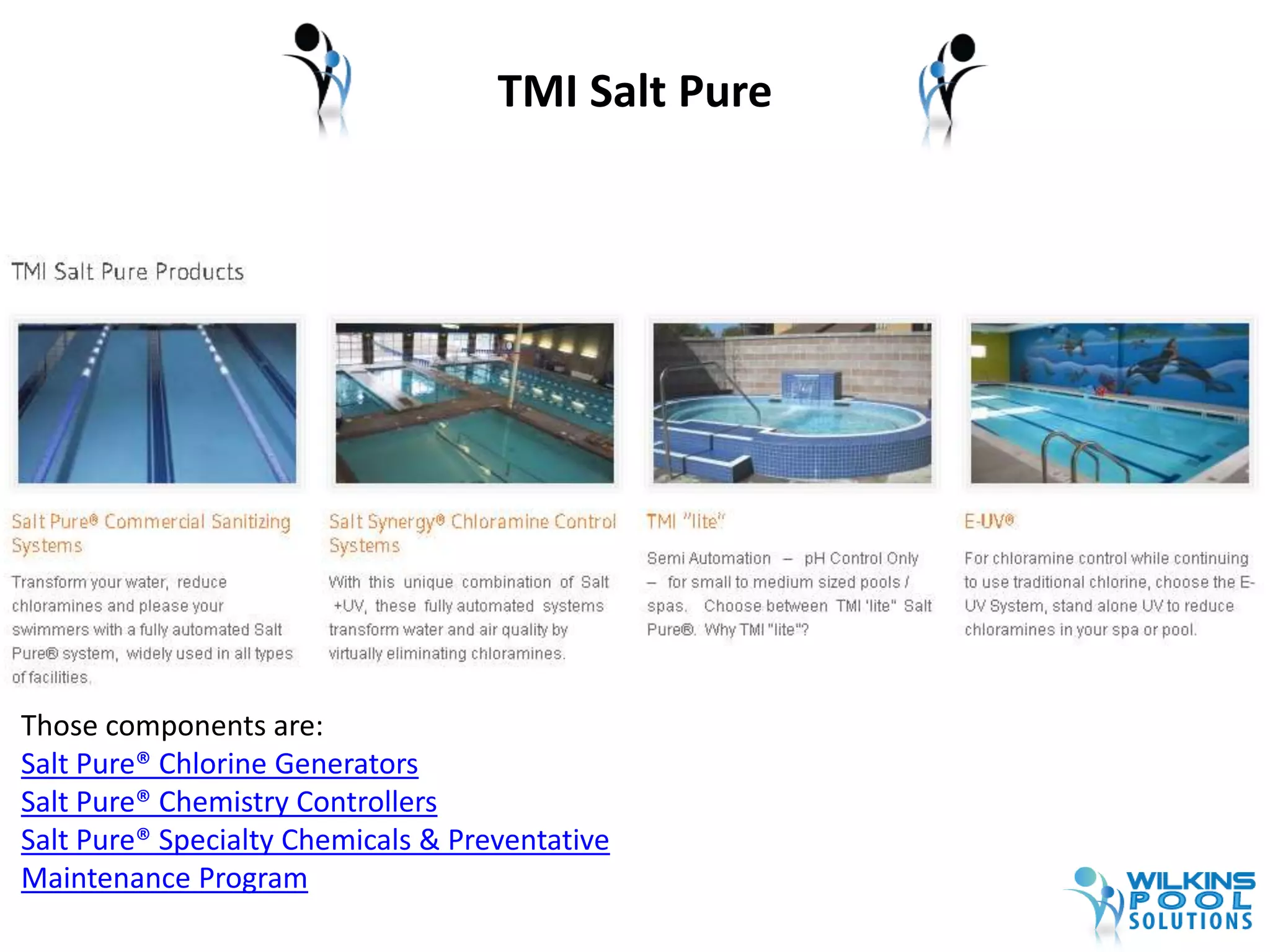 TMI Salt Pure 
Those components are: 
Salt Pure® Chlorine Generators 
Salt Pure® Chemistry Controllers 
Salt Pure® Specialty Chemicals & Preventative 
Maintenance Program 
 