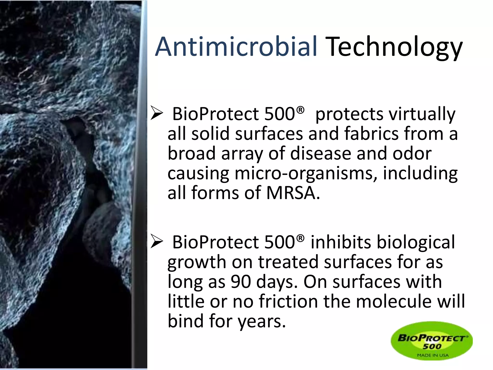 Antimicrobial Technology 
 BioProtect 500® protects virtually 
all solid surfaces and fabrics from a 
broad array of disease and odor 
causing micro-organisms, including 
all forms of MRSA. 
 BioProtect 500® inhibits biological 
growth on treated surfaces for as 
long as 90 days. On surfaces with 
little or no friction the molecule will 
bind for years. 
 