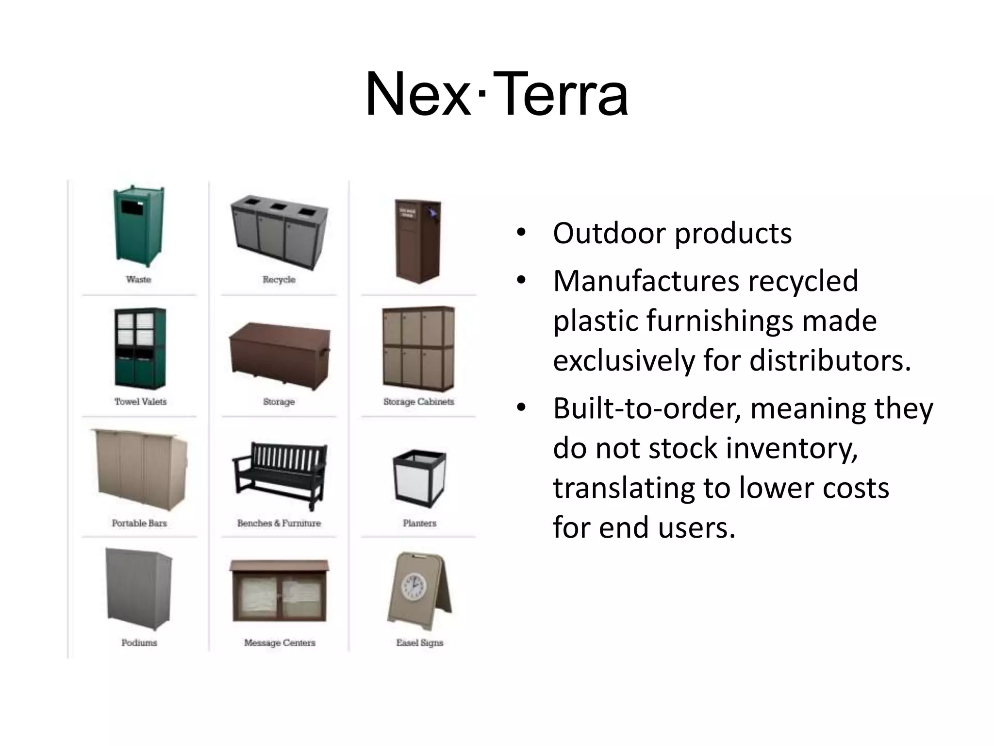 Nex·Terra 
• Outdoor products 
• Manufactures recycled 
plastic furnishings made 
exclusively for distributors. 
• Built-to-order, meaning they 
do not stock inventory, 
translating to lower costs 
for end users. 
 