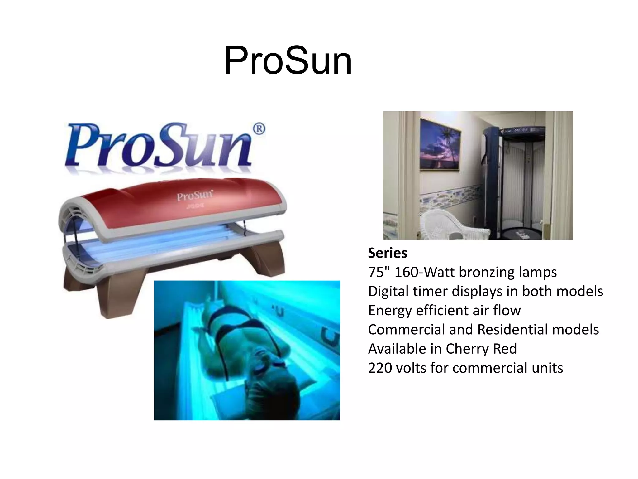 ProSun 
Series 
75" 160-Watt bronzing lamps 
Digital timer displays in both models 
Energy efficient air flow 
Commercial and Residential models 
Available in Cherry Red 
220 volts for commercial units 
 