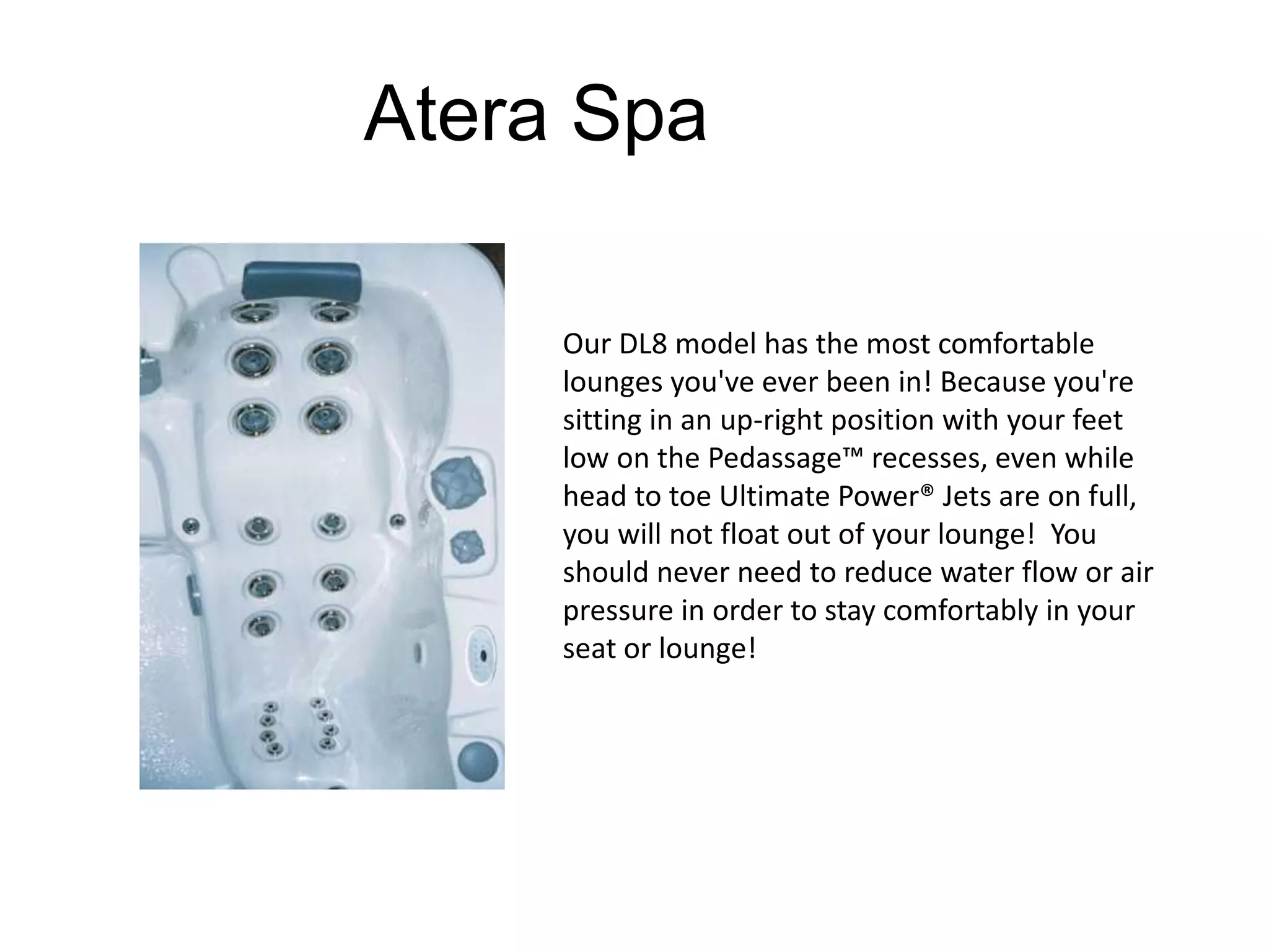 Atera Spa 
Our DL8 model has the most comfortable 
lounges you've ever been in! Because you're 
sitting in an up-right position with your feet 
low on the Pedassage™ recesses, even while 
head to toe Ultimate Power® Jets are on full, 
you will not float out of your lounge! You 
should never need to reduce water flow or air 
pressure in order to stay comfortably in your 
seat or lounge! 
 