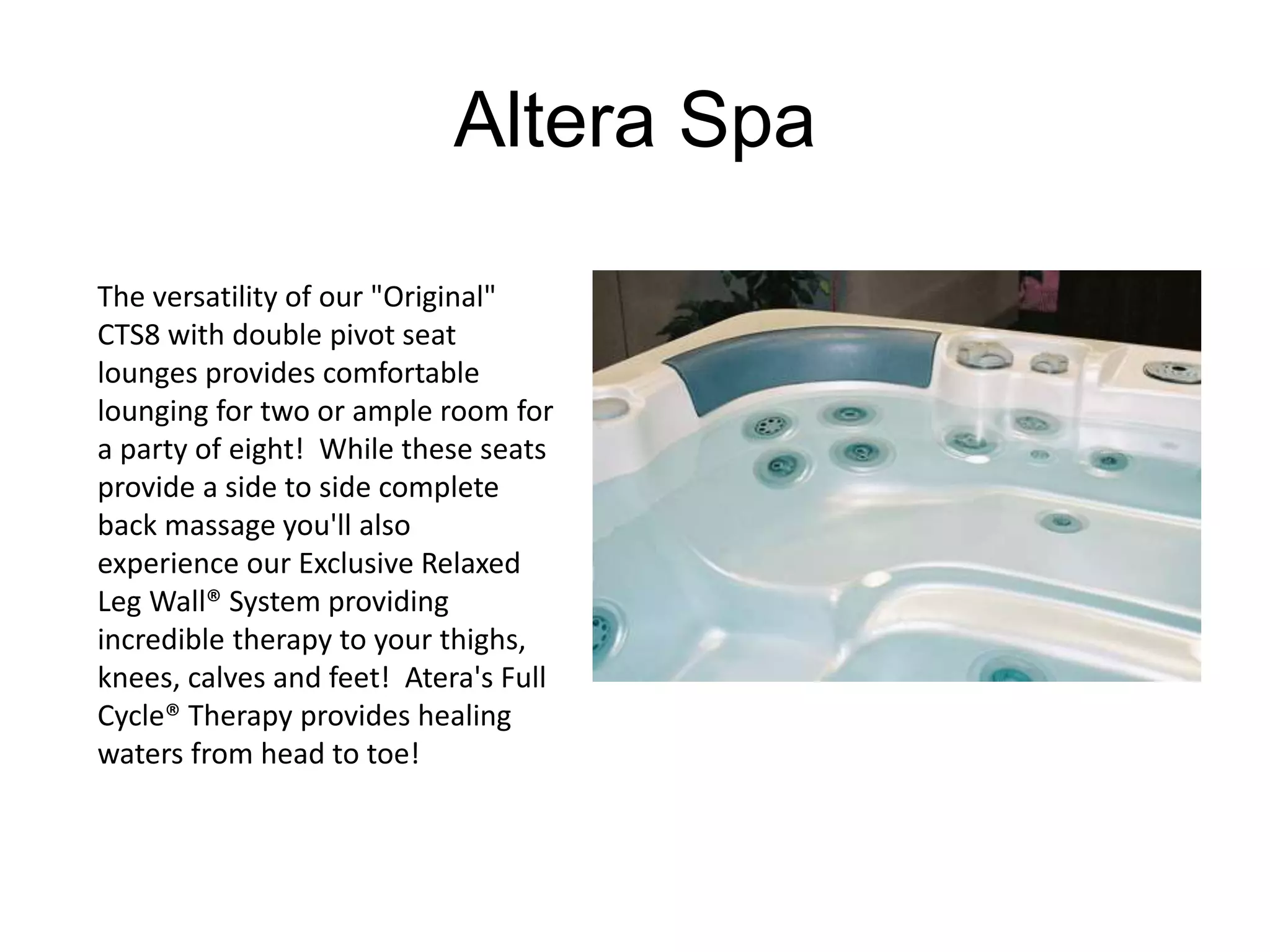 Altera Spa 
The versatility of our "Original" 
CTS8 with double pivot seat 
lounges provides comfortable 
lounging for two or ample room for 
a party of eight! While these seats 
provide a side to side complete 
back massage you'll also 
experience our Exclusive Relaxed 
Leg Wall® System providing 
incredible therapy to your thighs, 
knees, calves and feet! Atera's Full 
Cycle® Therapy provides healing 
waters from head to toe! 
 