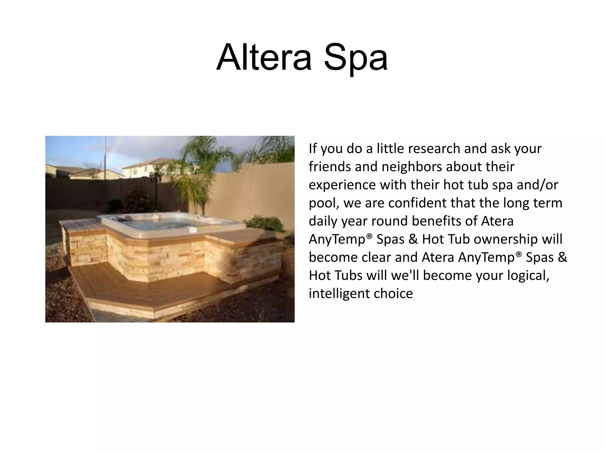 Altera Spa 
If you do a little research and ask your 
friends and neighbors about their 
experience with their hot tub spa and/or 
pool, we are confident that the long term 
daily year round benefits of Atera 
AnyTemp® Spas & Hot Tub ownership will 
become clear and Atera AnyTemp® Spas & 
Hot Tubs will we'll become your logical, 
intelligent choice 
 