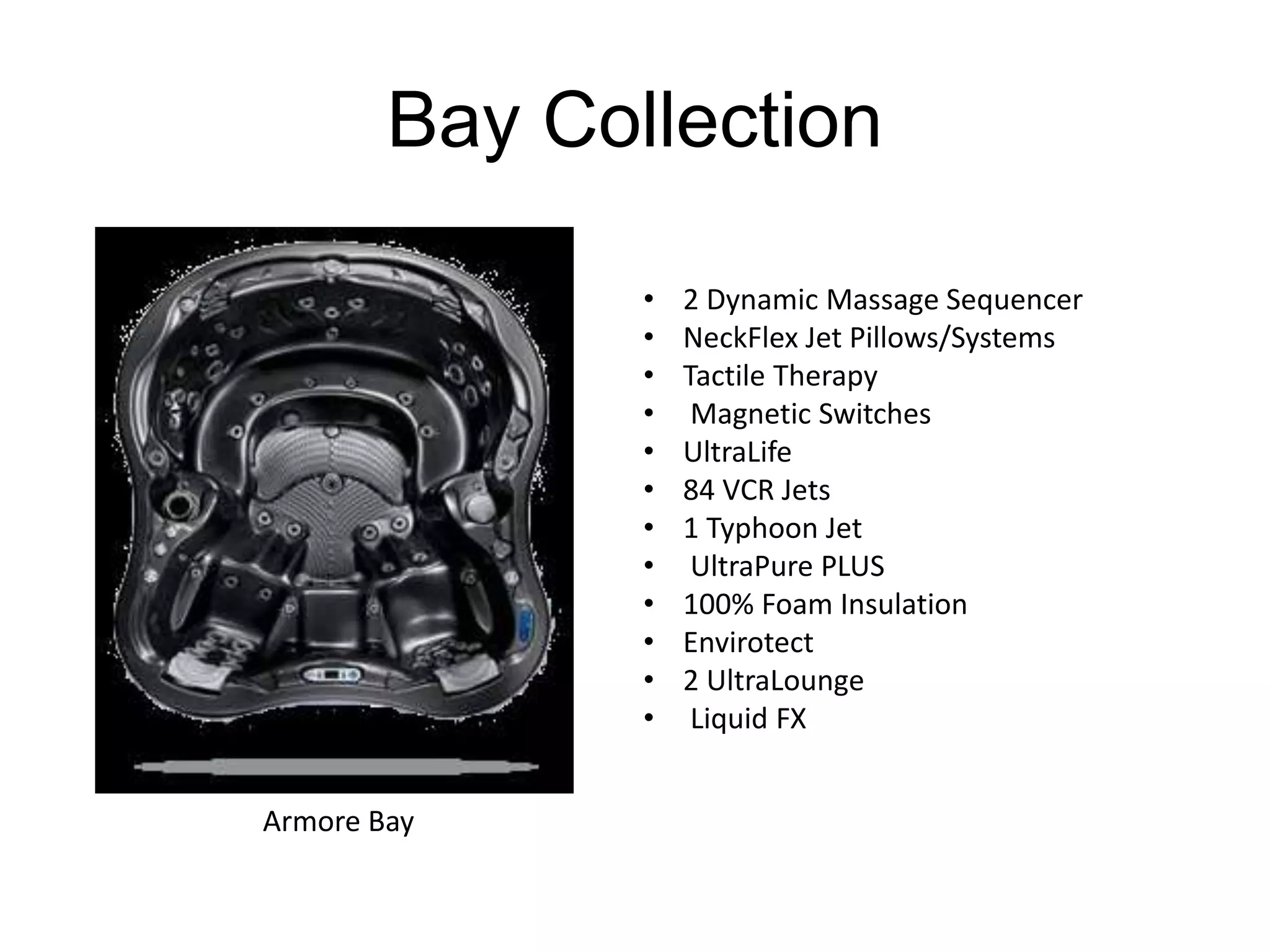 Bay Collection 
• 2 Dynamic Massage Sequencer 
• NeckFlex Jet Pillows/Systems 
• Tactile Therapy 
• Magnetic Switches 
• UltraLife 
• 84 VCR Jets 
• 1 Typhoon Jet 
• UltraPure PLUS 
• 100% Foam Insulation 
• Envirotect 
• 2 UltraLounge 
• Liquid FX 
Armore Bay 
 