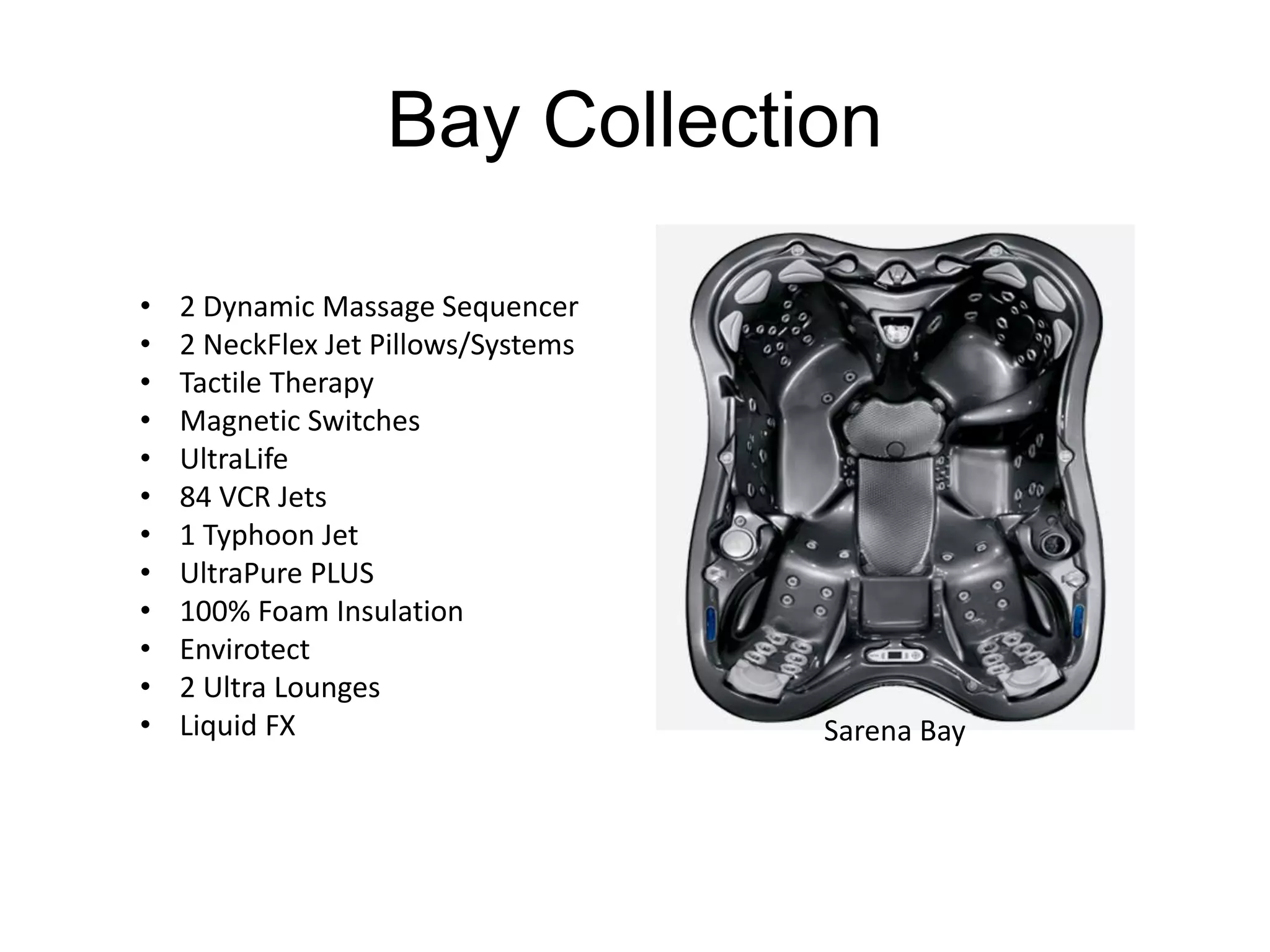 Bay Collection 
• 2 Dynamic Massage Sequencer 
• 2 NeckFlex Jet Pillows/Systems 
• Tactile Therapy 
• Magnetic Switches 
• UltraLife 
• 84 VCR Jets 
• 1 Typhoon Jet 
• UltraPure PLUS 
• 100% Foam Insulation 
• Envirotect 
• 2 Ultra Lounges 
• Liquid FX Sarena Bay 
 