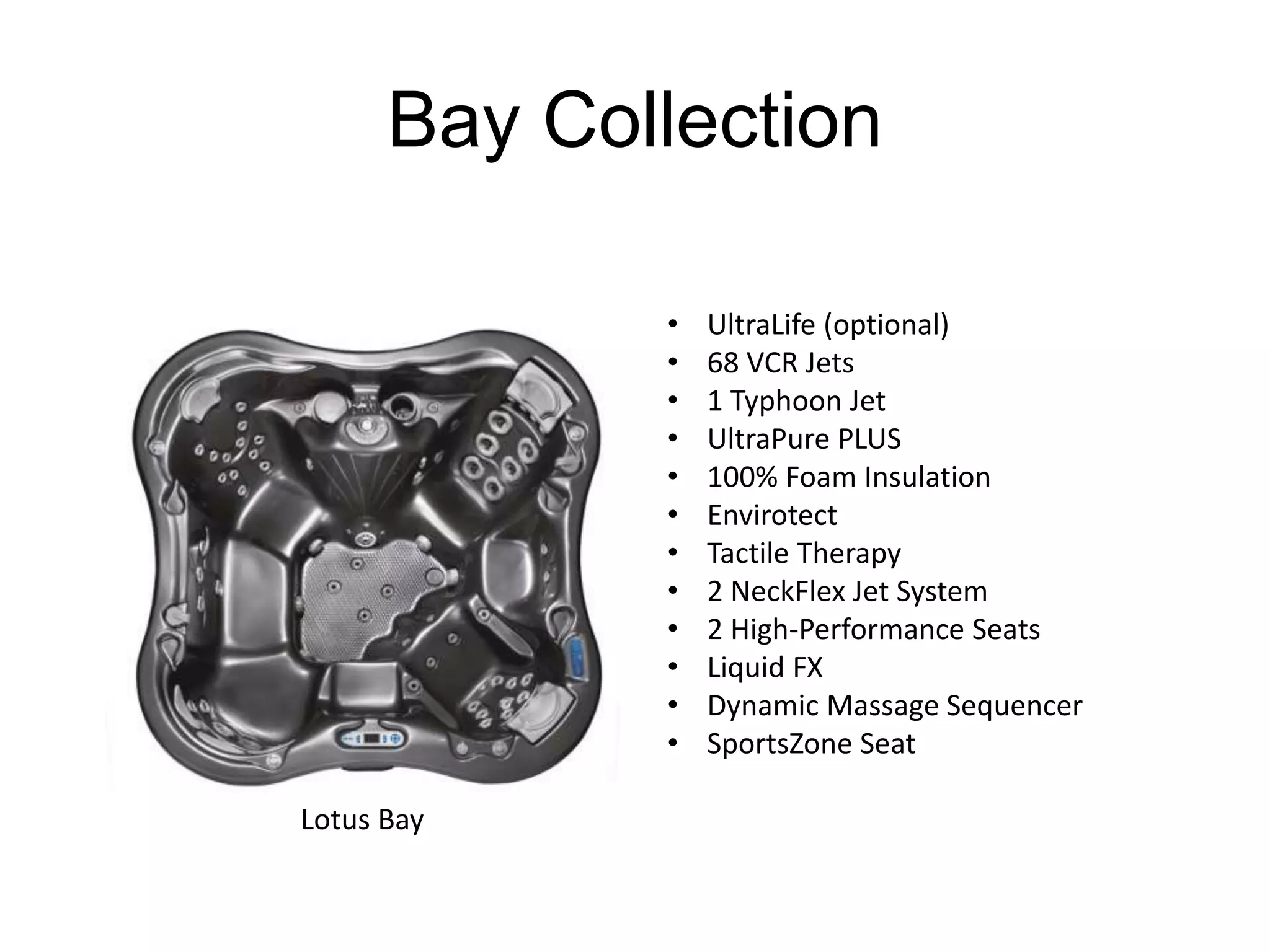 Bay Collection 
Lotus Bay 
• UltraLife (optional) 
• 68 VCR Jets 
• 1 Typhoon Jet 
• UltraPure PLUS 
• 100% Foam Insulation 
• Envirotect 
• Tactile Therapy 
• 2 NeckFlex Jet System 
• 2 High-Performance Seats 
• Liquid FX 
• Dynamic Massage Sequencer 
• SportsZone Seat 
 