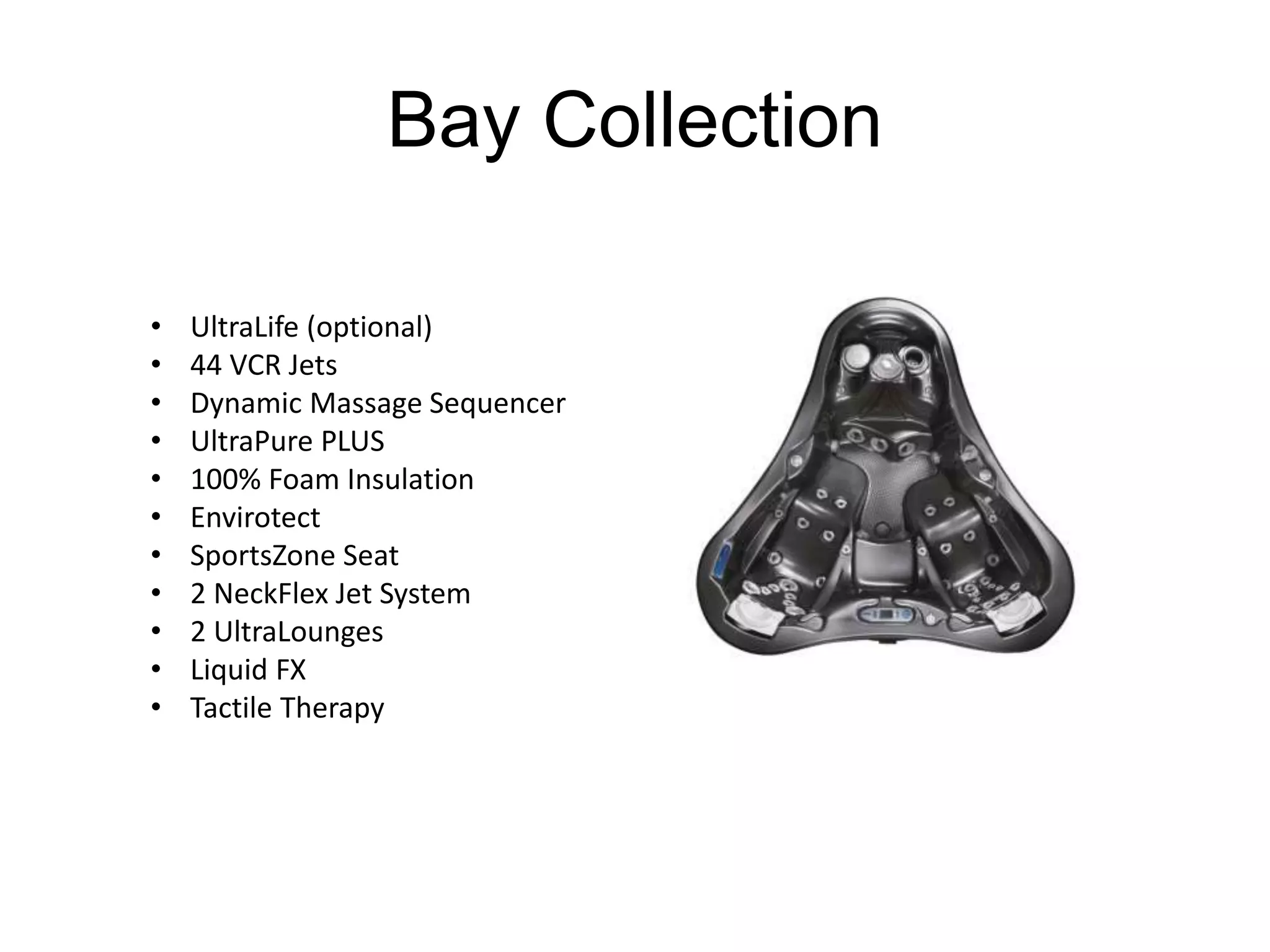 Bay Collection 
• UltraLife (optional) 
• 44 VCR Jets 
• Dynamic Massage Sequencer 
• UltraPure PLUS 
• 100% Foam Insulation 
• Envirotect 
• SportsZone Seat 
• 2 NeckFlex Jet System 
• 2 UltraLounges 
• Liquid FX 
• Tactile Therapy 
 