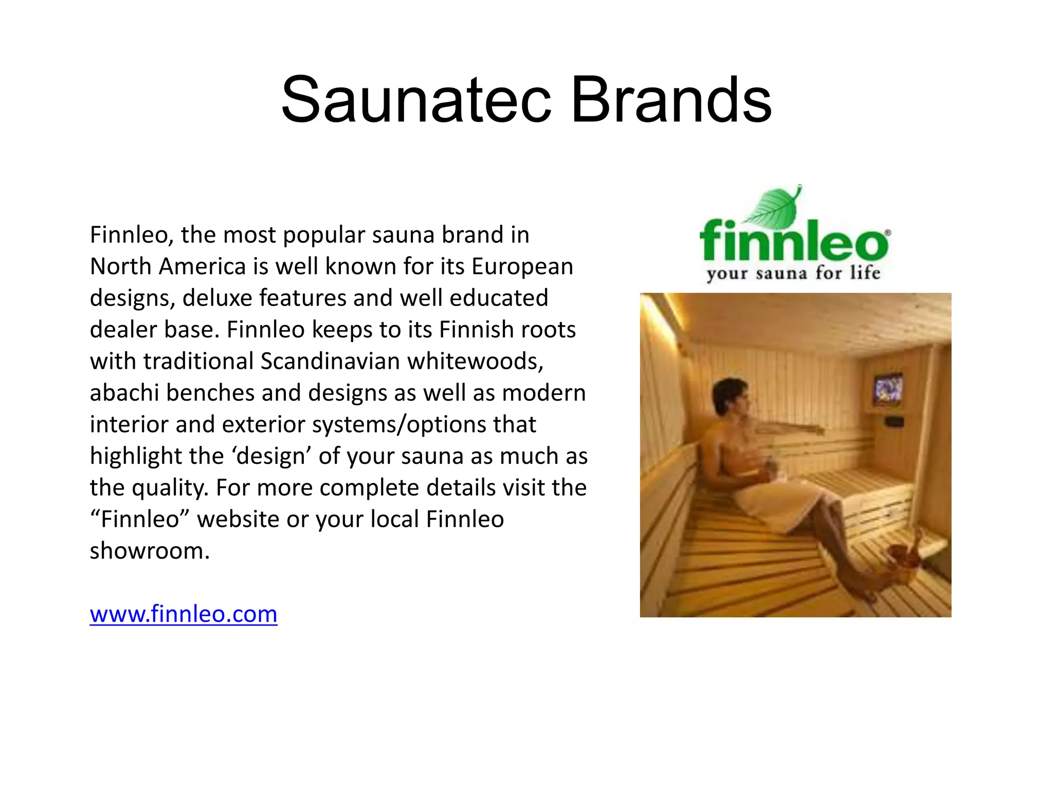 Saunatec Brands 
Finnleo, the most popular sauna brand in 
North America is well known for its European 
designs, deluxe features and well educated 
dealer base. Finnleo keeps to its Finnish roots 
with traditional Scandinavian whitewoods, 
abachi benches and designs as well as modern 
interior and exterior systems/options that 
highlight the ‘design’ of your sauna as much as 
the quality. For more complete details visit the 
“Finnleo” website or your local Finnleo 
showroom. 
www.finnleo.com 
 