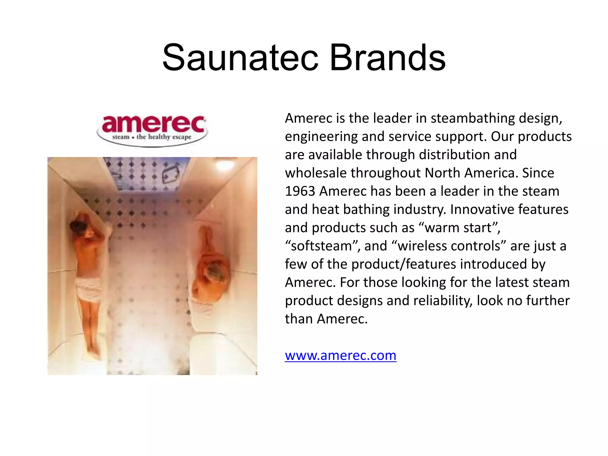 Saunatec Brands 
Amerec is the leader in steambathing design, 
engineering and service support. Our products 
are available through distribution and 
wholesale throughout North America. Since 
1963 Amerec has been a leader in the steam 
and heat bathing industry. Innovative features 
and products such as “warm start”, 
“softsteam”, and “wireless controls” are just a 
few of the product/features introduced by 
Amerec. For those looking for the latest steam 
product designs and reliability, look no further 
than Amerec. 
www.amerec.com 
 