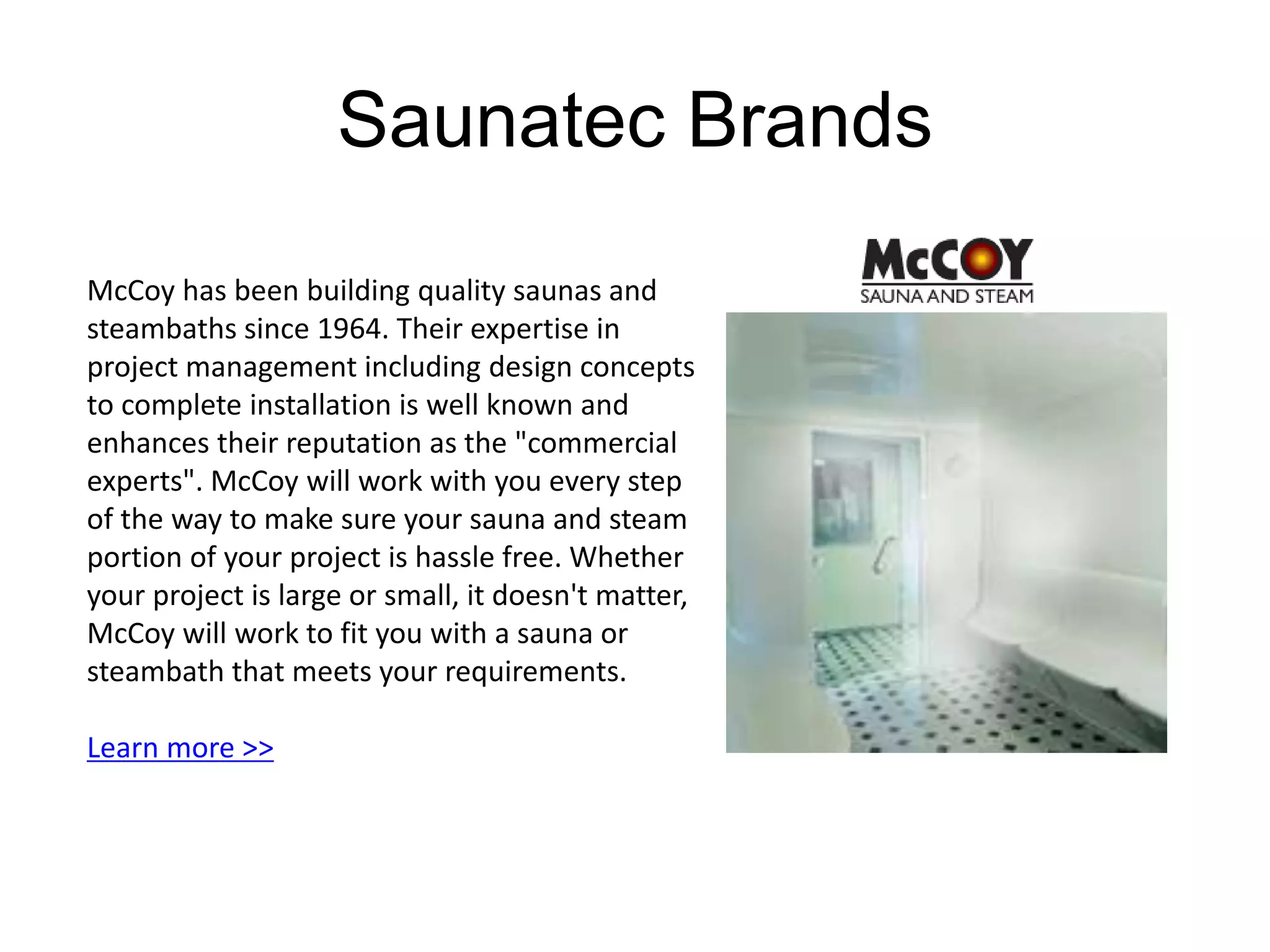 Saunatec Brands 
McCoy has been building quality saunas and 
steambaths since 1964. Their expertise in 
project management including design concepts 
to complete installation is well known and 
enhances their reputation as the "commercial 
experts". McCoy will work with you every step 
of the way to make sure your sauna and steam 
portion of your project is hassle free. Whether 
your project is large or small, it doesn't matter, 
McCoy will work to fit you with a sauna or 
steambath that meets your requirements. 
Learn more >> 
 