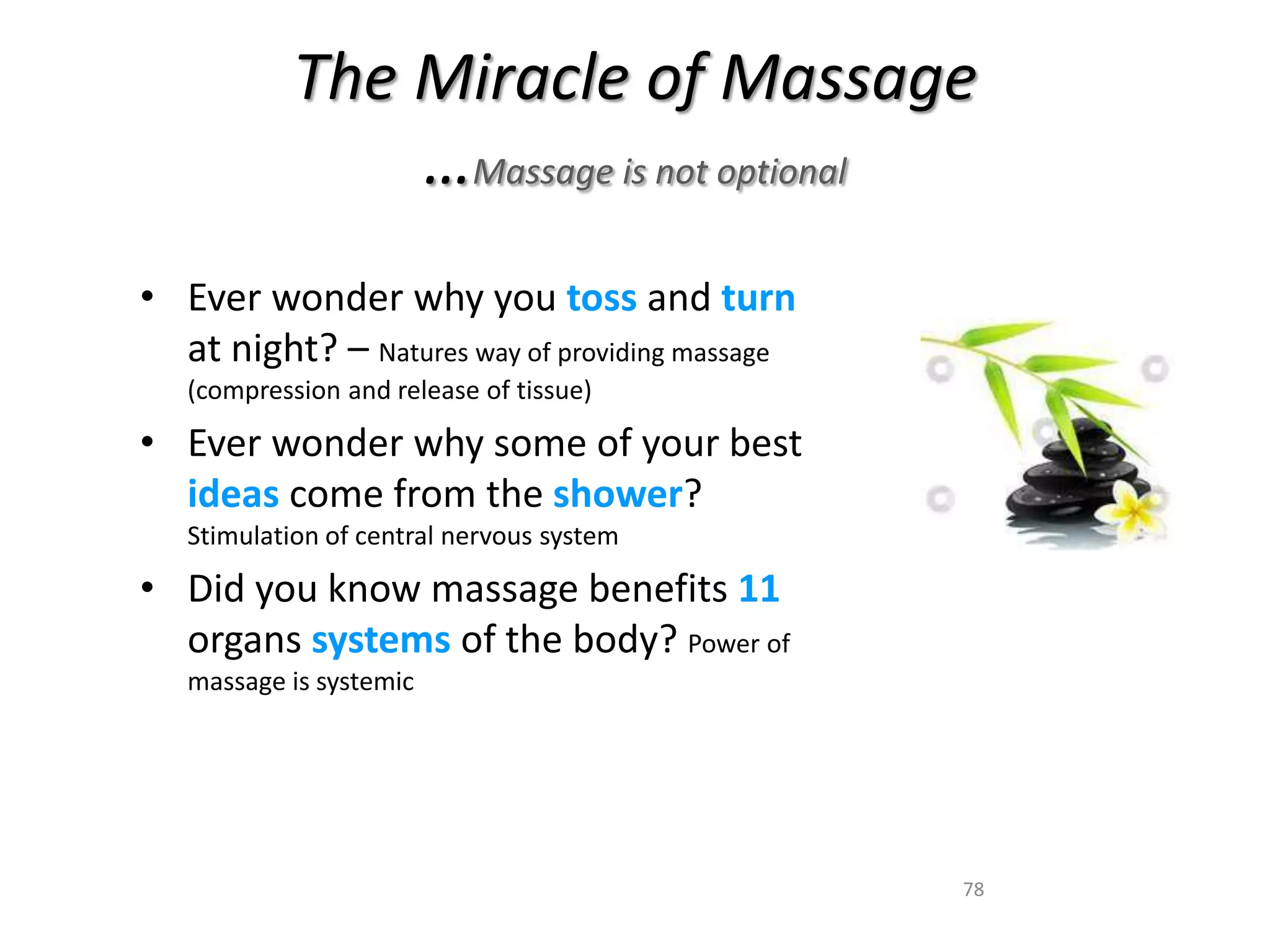 The Miracle of Massage 
78 
…Massage is not optional 
• Ever wonder why you toss and turn 
at night? – Natures way of providing massage 
(compression and release of tissue) 
• Ever wonder why some of your best 
ideas come from the shower? 
Stimulation of central nervous system 
• Did you know massage benefits 11 
organs systems of the body? Power of 
massage is systemic 
 