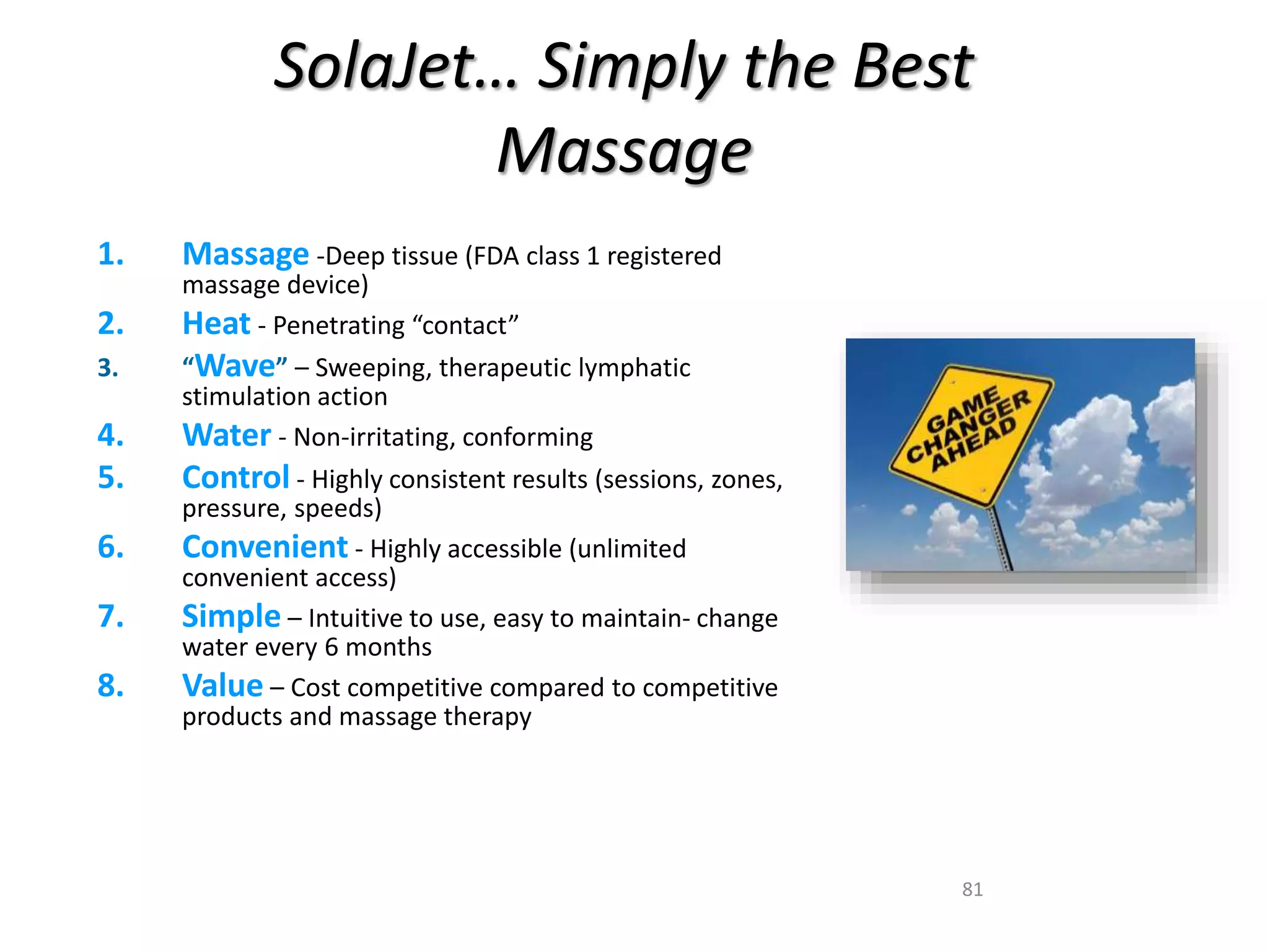 SolaJet… Simply the Best 
81 
Massage 
1. Massage -Deep tissue (FDA class 1 registered 
massage device) 
2. Heat - Penetrating “contact” 
3. “Wave” – Sweeping, therapeutic lymphatic 
stimulation action 
4. Water - Non-irritating, conforming 
5. Control - Highly consistent results (sessions, zones, 
pressure, speeds) 
6. Convenient - Highly accessible (unlimited 
convenient access) 
7. Simple – Intuitive to use, easy to maintain- change 
water every 6 months 
8. Value – Cost competitive compared to competitive 
products and massage therapy 
 
