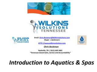Email: Chris.Beckman@WilkinsSolutions.com 
Skype: c.beckman1 
HTTP://www.wilkinssolutions.com 
Chris Beckman 
Nashville, TN / (615) 669-3481 
“Tennessee based Sales, Service and Accountability” 
Introduction to Aquatics & Spas 
 