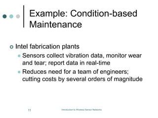 Example: Condition-based
Maintenance
 Intel fabrication plants
 Sensors collect vibration data, monitor wear
and tear; report data in real-time
 Reduces need for a team of engineers;
cutting costs by several orders of magnitude
11 Introduction to Wireless Sensor Networks
 