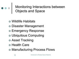 Monitoring Interactions between
Objects and Space
 Wildlife Habitats
 Disaster Management
 Emergency Response
 Ubiquitous Computing
 Asset Tracking
 Health Care
 Manufacturing Process Flows
12 Introduction to Wireless Sensor Networks
 