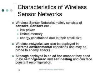 Characteristics of Wireless
Sensor Networks
 Wireless Sensor Networks mainly consists of
sensors. Sensors are -
 low power
 limited memory
 energy constrained due to their small size.
 Wireless networks can also be deployed in
extreme environmental conditions and may be
prone to enemy attacks.
 Although deployed in an ad hoc manner they need
to be self organized and self healing and can face
constant reconfiguration.
14 Introduction to Wireless Sensor Networks
 
