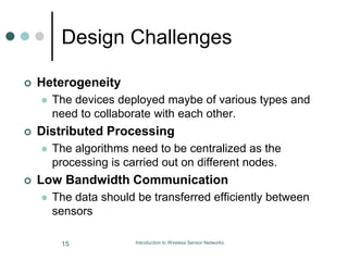 Design Challenges
 Heterogeneity
 The devices deployed maybe of various types and
need to collaborate with each other.
 Distributed Processing
 The algorithms need to be centralized as the
processing is carried out on different nodes.
 Low Bandwidth Communication
 The data should be transferred efficiently between
sensors
15 Introduction to Wireless Sensor Networks
 