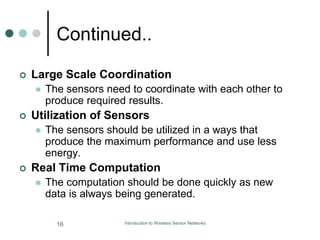 Continued..
 Large Scale Coordination
 The sensors need to coordinate with each other to
produce required results.
 Utilization of Sensors
 The sensors should be utilized in a ways that
produce the maximum performance and use less
energy.
 Real Time Computation
 The computation should be done quickly as new
data is always being generated.
16 Introduction to Wireless Sensor Networks
 