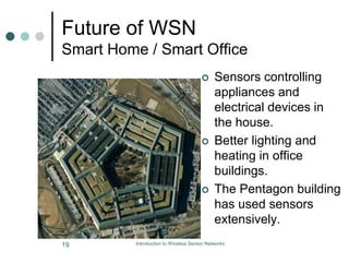 Future of WSN
Smart Home / Smart Office
 Sensors controlling
appliances and
electrical devices in
the house.
 Better lighting and
heating in office
buildings.
 The Pentagon building
has used sensors
extensively.
19 Introduction to Wireless Sensor Networks
 