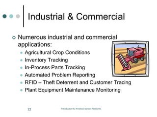 Industrial & Commercial
 Numerous industrial and commercial
applications:
 Agricultural Crop Conditions
 Inventory Tracking
 In-Process Parts Tracking
 Automated Problem Reporting
 RFID – Theft Deterrent and Customer Tracing
 Plant Equipment Maintenance Monitoring
22 Introduction to Wireless Sensor Networks
 