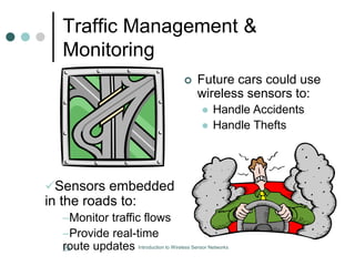 Traffic Management &
Monitoring
 Future cars could use
wireless sensors to:
 Handle Accidents
 Handle Thefts
Sensors embedded
in the roads to:
–Monitor traffic flows
–Provide real-time
route updates
23 Introduction to Wireless Sensor Networks
 