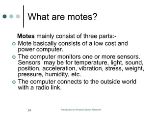 What are motes?
Motes mainly consist of three parts:-
 Mote basically consists of a low cost and
power computer.
 The computer monitors one or more sensors.
Sensors may be for temperature, light, sound,
position, acceleration, vibration, stress, weight,
pressure, humidity, etc.
 The computer connects to the outside world
with a radio link.
24 Introduction to Wireless Sensor Networks
 