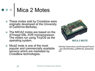 Mica 2 Motes
 These motes sold by Crossbow were
originally developed at the University
of California Berkeley.
 The MICA2 motes are based on the
ATmega128L AVR microprocessor.
The motes run using TinyOS as the
operating system.
 Mica2 mote is one of the most
popular and commercially available
sensors which are marketed by
CrossBow technologies.
MICA 2 MOTE
Ref:http://www.xbow.com/Products/Product
_pdf_files/Wireless_pdf/MICA2_Datasheet.
pdf
25 Introduction to Wireless Sensor Networks
 