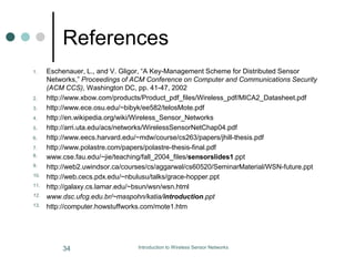 References
1. Eschenauer, L., and V. Gligor, “A Key-Management Scheme for Distributed Sensor
Networks,” Proceedings of ACM Conference on Computer and Communications Security
(ACM CCS), Washington DC, pp. 41-47, 2002
2. http://www.xbow.com/products/Product_pdf_files/Wireless_pdf/MICA2_Datasheet.pdf
3. http://www.ece.osu.edu/~bibyk/ee582/telosMote.pdf
4. http://en.wikipedia.org/wiki/Wireless_Sensor_Networks
5. http://arri.uta.edu/acs/networks/WirelessSensorNetChap04.pdf
6. http://www.eecs.harvard.edu/~mdw/course/cs263/papers/jhill-thesis.pdf
7. http://www.polastre.com/papers/polastre-thesis-final.pdf
8. www.cse.fau.edu/~jie/teaching/fall_2004_files/sensorslides1.ppt
9. http://web2.uwindsor.ca/courses/cs/aggarwal/cs60520/SeminarMaterial/WSN-future.ppt
10. http://web.cecs.pdx.edu/~nbulusu/talks/grace-hopper.ppt
11. http://galaxy.cs.lamar.edu/~bsun/wsn/wsn.html
12. www.dsc.ufcg.edu.br/~maspohn/katia/introduction.ppt
13. http://computer.howstuffworks.com/mote1.htm
34 Introduction to Wireless Sensor Networks
 
