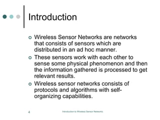 Introduction
 Wireless Sensor Networks are networks
that consists of sensors which are
distributed in an ad hoc manner.
 These sensors work with each other to
sense some physical phenomenon and then
the information gathered is processed to get
relevant results.
 Wireless sensor networks consists of
protocols and algorithms with self-
organizing capabilities.
4 Introduction to Wireless Sensor Networks
 