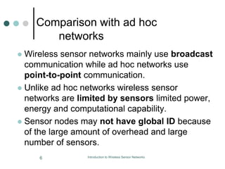 Comparison with ad hoc
networks
 Wireless sensor networks mainly use broadcast
communication while ad hoc networks use
point-to-point communication.
 Unlike ad hoc networks wireless sensor
networks are limited by sensors limited power,
energy and computational capability.
 Sensor nodes may not have global ID because
of the large amount of overhead and large
number of sensors.
6 Introduction to Wireless Sensor Networks
 