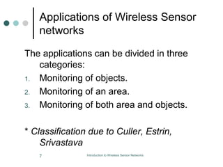 Applications of Wireless Sensor
networks
The applications can be divided in three
categories:
1. Monitoring of objects.
2. Monitoring of an area.
3. Monitoring of both area and objects.
* Classification due to Culler, Estrin,
Srivastava
7 Introduction to Wireless Sensor Networks
 