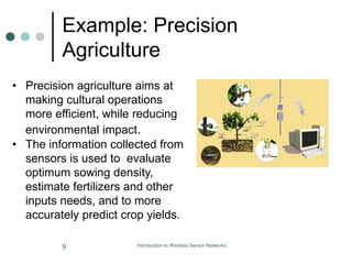 Example: Precision
Agriculture
• Precision agriculture aims at
making cultural operations
more efficient, while reducing
environmental impact.
• The information collected from
sensors is used to evaluate
optimum sowing density,
estimate fertilizers and other
inputs needs, and to more
accurately predict crop yields.
9 Introduction to Wireless Sensor Networks
 