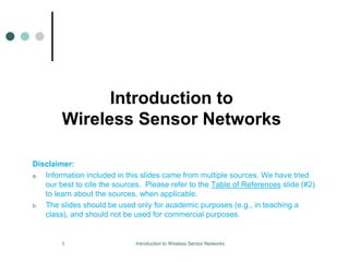 Introduction to
Wireless Sensor Networks
Disclaimer:
a. Information included in this slides came from multiple sources. We have tried
our best to cite the sources. Please refer to the Table of References slide (#2)
to learn about the sources, when applicable.
b. The slides should be used only for academic purposes (e.g., in teaching a
class), and should not be used for commercial purposes.
1 Introduction to Wireless Sensor Networks
 