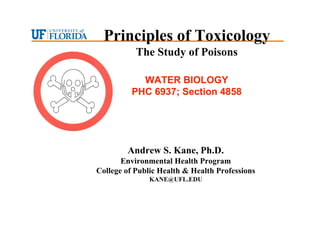 Andrew S. Kane, Ph.D.
Environmental Health Program
College of Public Health & Health Professions
KANE@UFL.EDU
Principles of Toxicology
The Study of Poisons
WATER BIOLOGY
WATER BIOLOGY
PHC 6937; Section 4858
PHC 6937; Section 4858
 
