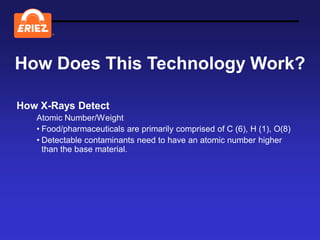 ®




How Does This Technology Work?

How X-Rays Detect
   Atomic Number/Weight
   • Food/pharmaceuticals are primarily comprised of C (6), H (1), O(8)
   • Detectable contaminants need to have an atomic number higher
     than the base material.
 