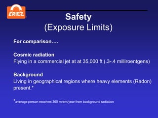 ®
                        Safety
                   (Exposure Limits)
For comparison….

Cosmic radiation
Flying in a commercial jet at at 35,000 ft (.3-.4 milliroentgens)

Background
Living in geographical regions where heavy elements (Radon)
present.*

*average person receives 360 mrem/year from background radiation
 