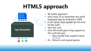 HTML5 approach
• Bit earlier approach.
• How many of us remember the awful
Facebook app for Android in 2009.
• In Sri Lanka, most people do this kind
of silly work.
• Very low cost.
• Even Microsoft gave a big support to
this until last year.
• Now mostly they support native.
(and still this)
• Ex – Yamu.lk, some good games.
 
