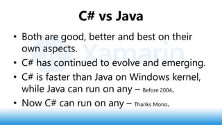 C# vs Java
• Both are good, better and best on their
own aspects.
• C# has continued to evolve and emerging.
• C# is faster than Java on Windows kernel,
while Java can run on any – Before 2004.
• Now C# can run on any – Thanks Mono.
 