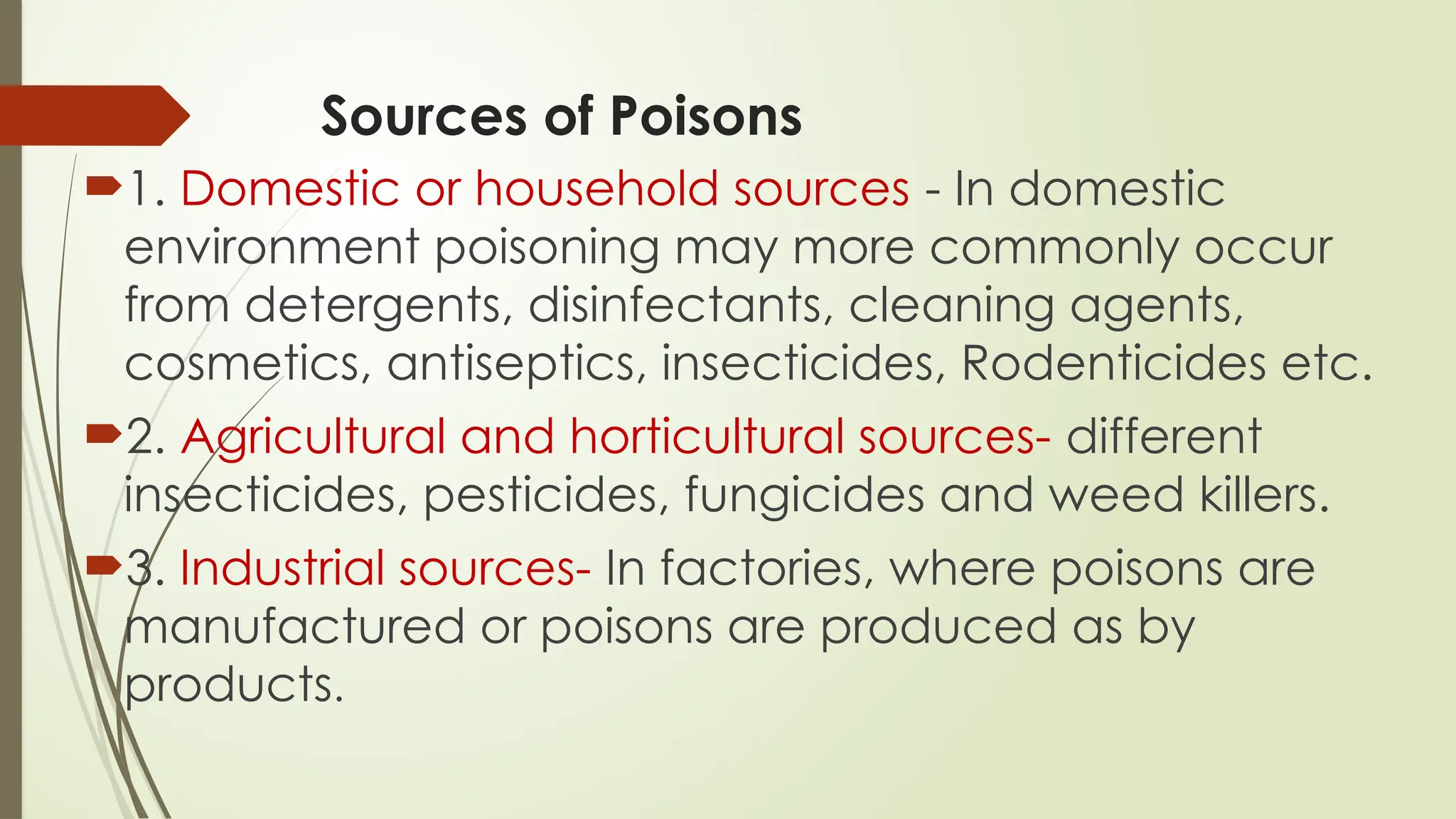 Sources of Poisons
1. Domestic or household sources - In domestic
environment poisoning may more commonly occur
from detergents, disinfectants, cleaning agents,
cosmetics, antiseptics, insecticides, Rodenticides etc.
2. Agricultural and horticultural sources- different
insecticides, pesticides, fungicides and weed killers.
3. Industrial sources- In factories, where poisons are
manufactured or poisons are produced as by
products.
 