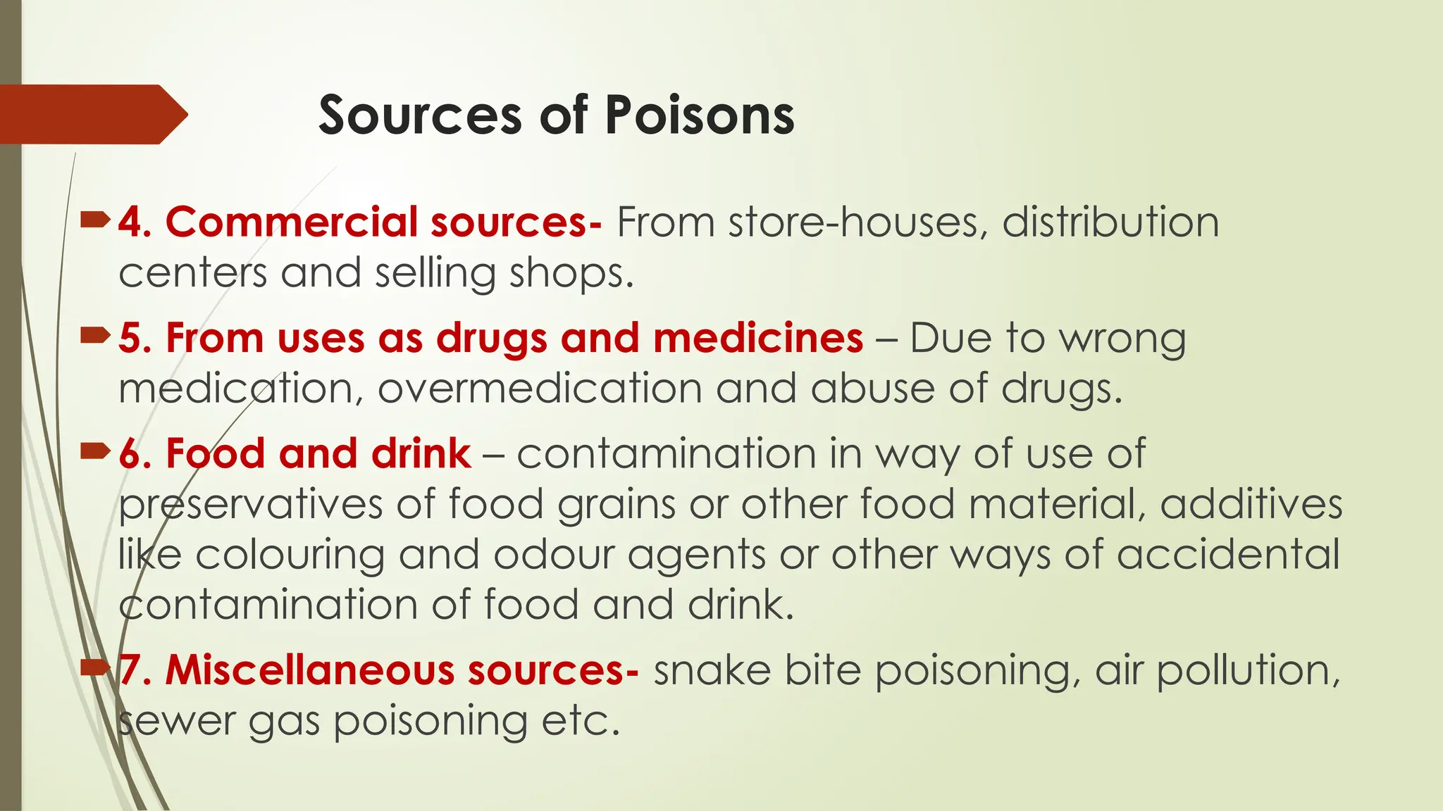 Sources of Poisons
4. Commercial sources- From store-houses, distribution
centers and selling shops.
5. From uses as drugs and medicines – Due to wrong
medication, overmedication and abuse of drugs.
6. Food and drink – contamination in way of use of
preservatives of food grains or other food material, additives
like colouring and odour agents or other ways of accidental
contamination of food and drink.
7. Miscellaneous sources- snake bite poisoning, air pollution,
sewer gas poisoning etc.
 
