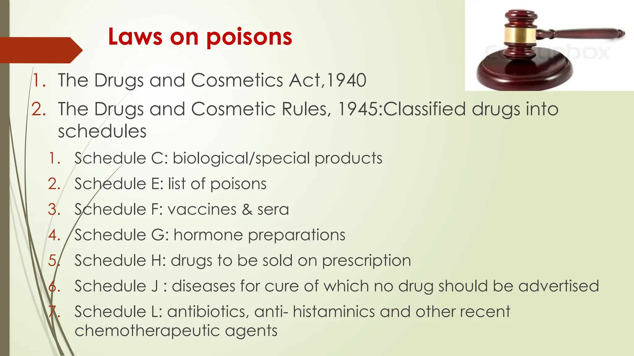 Laws on poisons
1. The Drugs and Cosmetics Act,1940
2. The Drugs and Cosmetic Rules, 1945:Classified drugs into
schedules
1. Schedule C: biological/special products
2. Schedule E: list of poisons
3. Schedule F: vaccines & sera
4. Schedule G: hormone preparations
5. Schedule H: drugs to be sold on prescription
6. Schedule J : diseases for cure of which no drug should be advertised
7. Schedule L: antibiotics, anti- histaminics and other recent
chemotherapeutic agents
 