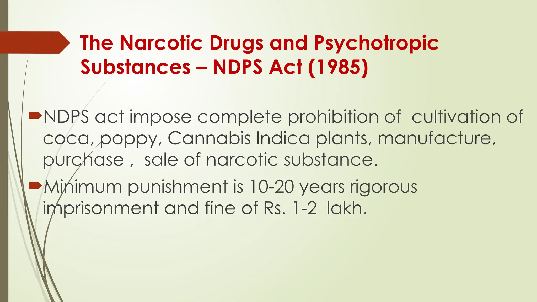The Narcotic Drugs and Psychotropic
Substances – NDPS Act (1985)
NDPS act impose complete prohibition of cultivation of
coca, poppy, Cannabis Indica plants, manufacture,
purchase , sale of narcotic substance.
Minimum punishment is 10-20 years rigorous
imprisonment and fine of Rs. 1-2 lakh.
 