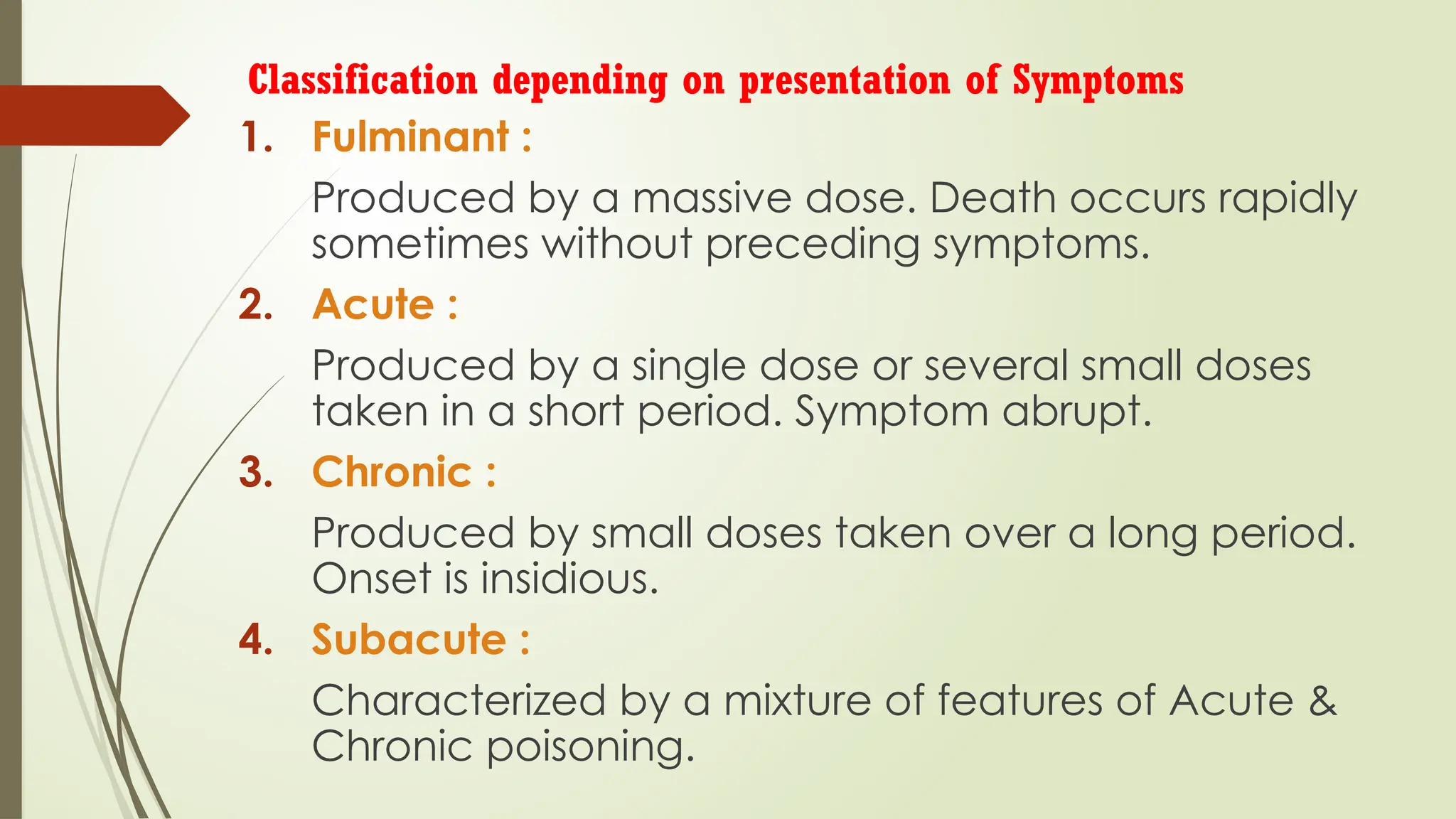 Classification depending on presentation of Symptoms
1. Fulminant :
Produced by a massive dose. Death occurs rapidly
sometimes without preceding symptoms.
2. Acute :
Produced by a single dose or several small doses
taken in a short period. Symptom abrupt.
3. Chronic :
Produced by small doses taken over a long period.
Onset is insidious.
4. Subacute :
Characterized by a mixture of features of Acute &
Chronic poisoning.
 