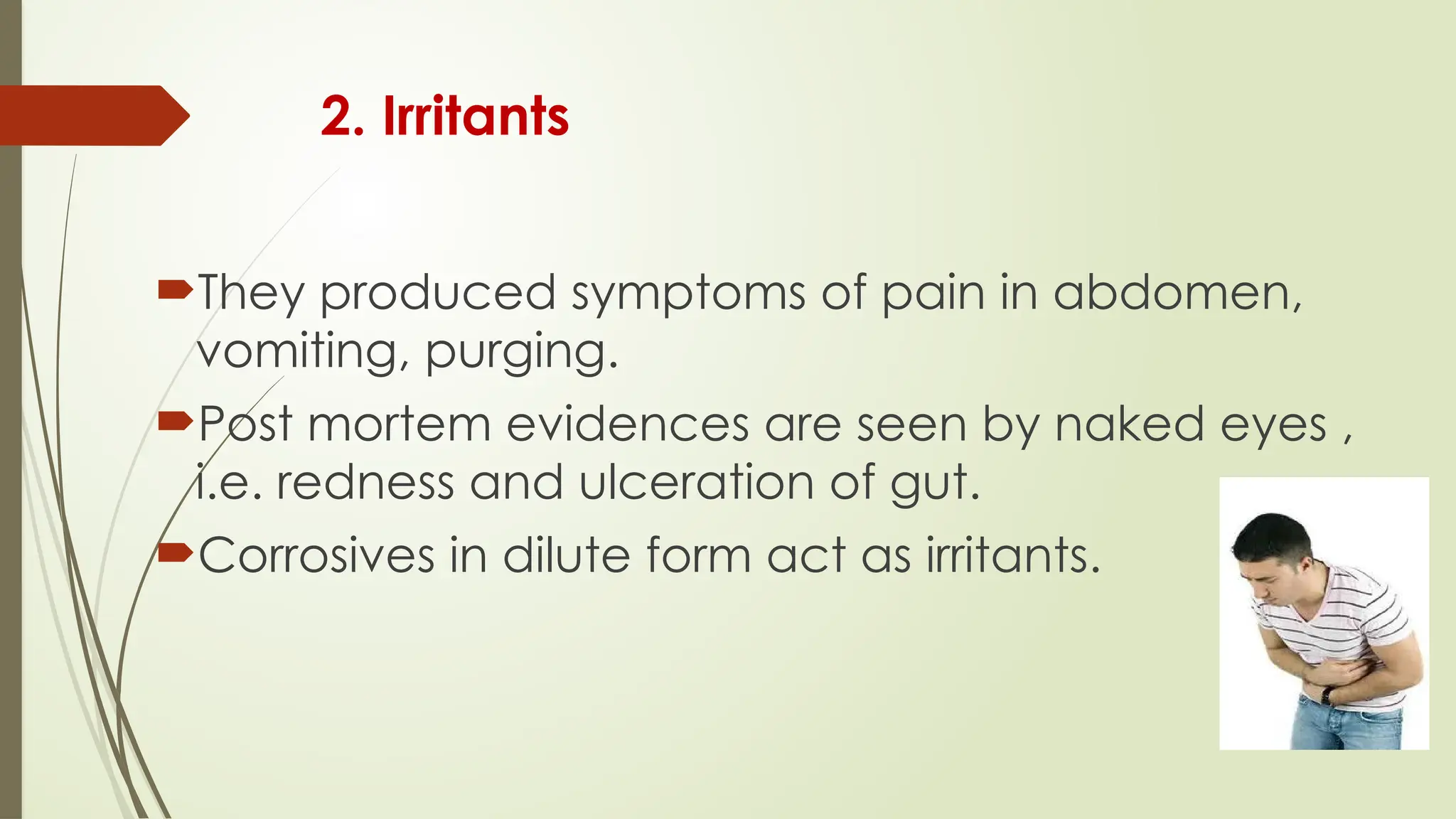 2. Irritants
They produced symptoms of pain in abdomen,
vomiting, purging.
Post mortem evidences are seen by naked eyes ,
i.e. redness and ulceration of gut.
Corrosives in dilute form act as irritants.
 