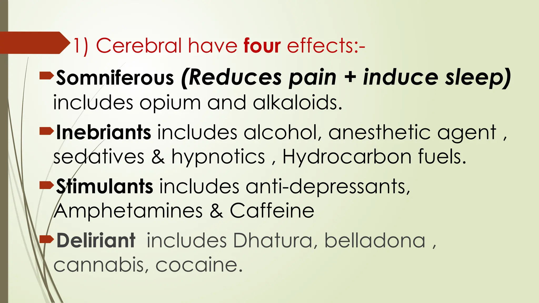 1) Cerebral have four effects:-
Somniferous (Reduces pain + induce sleep)
includes opium and alkaloids.
Inebriants includes alcohol, anesthetic agent ,
sedatives & hypnotics , Hydrocarbon fuels.
Stimulants includes anti-depressants,
Amphetamines & Caffeine
Deliriant includes Dhatura, belladona ,
cannabis, cocaine.
 