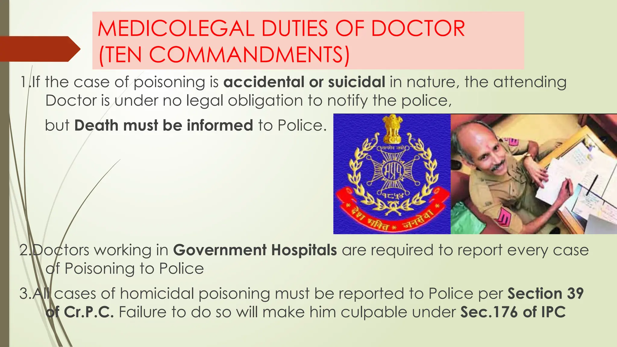 MEDICOLEGAL DUTIES OF DOCTOR
(TEN COMMANDMENTS)
1.If the case of poisoning is accidental or suicidal in nature, the attending
Doctor is under no legal obligation to notify the police,
but Death must be informed to Police.
2.Doctors working in Government Hospitals are required to report every case
of Poisoning to Police
3.All cases of homicidal poisoning must be reported to Police per Section 39
of Cr.P.C. Failure to do so will make him culpable under Sec.176 of IPC
 