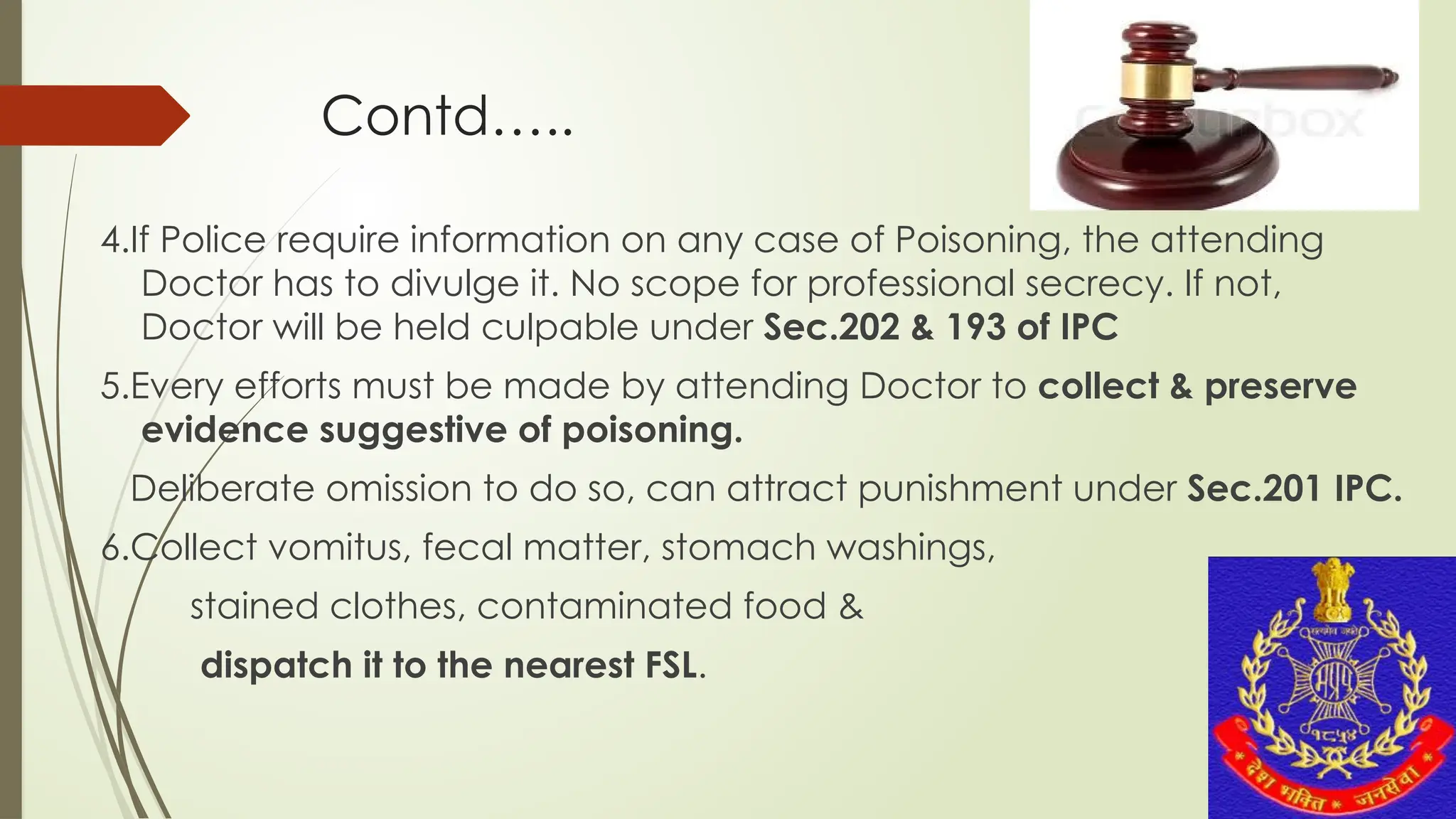 Contd…..
4.If Police require information on any case of Poisoning, the attending
Doctor has to divulge it. No scope for professional secrecy. If not,
Doctor will be held culpable under Sec.202 & 193 of IPC
5.Every efforts must be made by attending Doctor to collect & preserve
evidence suggestive of poisoning.
Deliberate omission to do so, can attract punishment under Sec.201 IPC.
6.Collect vomitus, fecal matter, stomach washings,
stained clothes, contaminated food &
dispatch it to the nearest FSL.
 