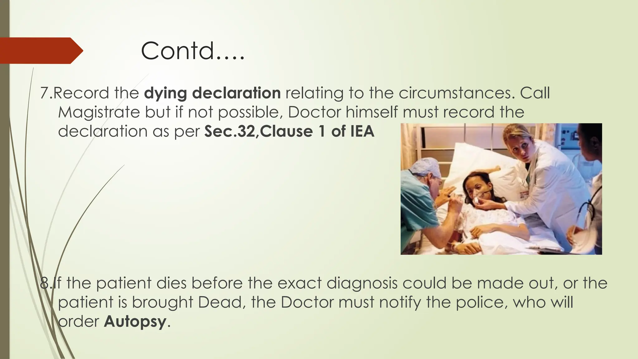 Contd….
7.Record the dying declaration relating to the circumstances. Call
Magistrate but if not possible, Doctor himself must record the
declaration as per Sec.32,Clause 1 of IEA
8.If the patient dies before the exact diagnosis could be made out, or the
patient is brought Dead, the Doctor must notify the police, who will
order Autopsy.
 
